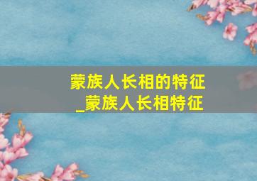 蒙族人长相的特征_蒙族人长相特征