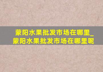 蒙阳水果批发市场在哪里_蒙阳水果批发市场在哪里呢