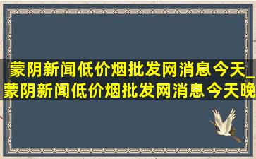 蒙阴新闻(低价烟批发网)消息今天_蒙阴新闻(低价烟批发网)消息今天晚上