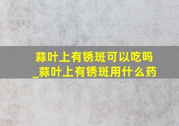 蒜叶上有锈斑可以吃吗_蒜叶上有锈斑用什么药