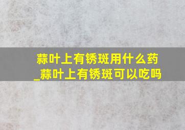 蒜叶上有锈斑用什么药_蒜叶上有锈斑可以吃吗