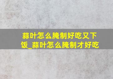 蒜叶怎么腌制好吃又下饭_蒜叶怎么腌制才好吃