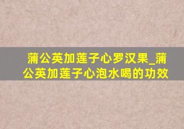 蒲公英加莲子心罗汉果_蒲公英加莲子心泡水喝的功效