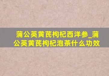 蒲公英黄芪枸杞西洋参_蒲公英黄芪枸杞泡茶什么功效