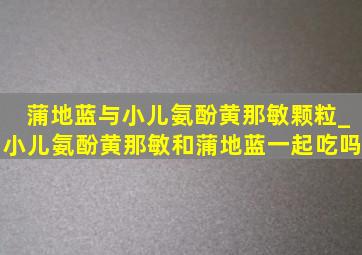 蒲地蓝与小儿氨酚黄那敏颗粒_小儿氨酚黄那敏和蒲地蓝一起吃吗