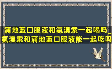 蒲地蓝口服液和氨溴索一起喝吗_氨溴索和蒲地蓝口服液能一起吃吗