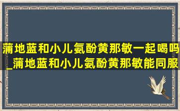 蒲地蓝和小儿氨酚黄那敏一起喝吗_蒲地蓝和小儿氨酚黄那敏能同服吗