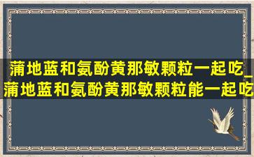 蒲地蓝和氨酚黄那敏颗粒一起吃_蒲地蓝和氨酚黄那敏颗粒能一起吃