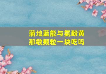 蒲地蓝能与氨酚黄那敏颗粒一块吃吗