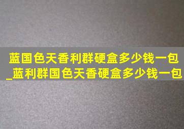 蓝国色天香利群硬盒多少钱一包_蓝利群国色天香硬盒多少钱一包