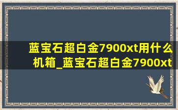 蓝宝石超白金7900xt用什么机箱_蓝宝石超白金7900xtx搭配啥cpu