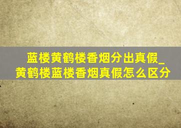 蓝楼黄鹤楼香烟分出真假_黄鹤楼蓝楼香烟真假怎么区分