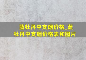 蓝牡丹中支烟价格_蓝牡丹中支烟价格表和图片