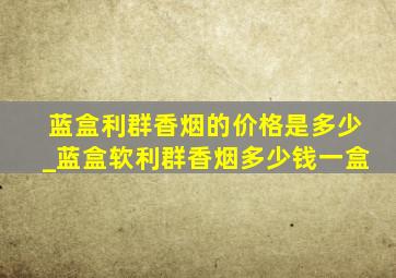 蓝盒利群香烟的价格是多少_蓝盒软利群香烟多少钱一盒