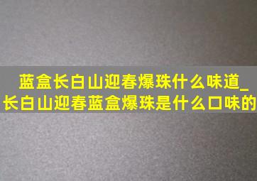 蓝盒长白山迎春爆珠什么味道_长白山迎春蓝盒爆珠是什么口味的