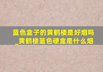 蓝色盒子的黄鹤楼是好烟吗_黄鹤楼蓝色硬盒是什么烟