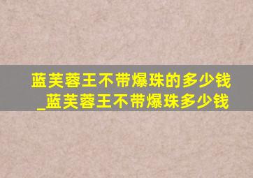 蓝芙蓉王不带爆珠的多少钱_蓝芙蓉王不带爆珠多少钱