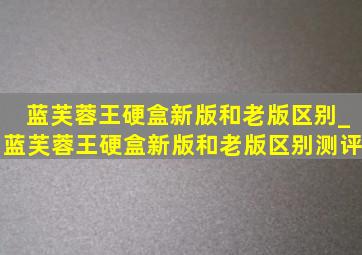 蓝芙蓉王硬盒新版和老版区别_蓝芙蓉王硬盒新版和老版区别测评