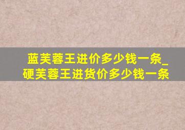 蓝芙蓉王进价多少钱一条_硬芙蓉王进货价多少钱一条