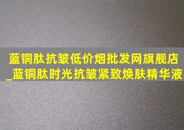 蓝铜肽抗皱(低价烟批发网)旗舰店_蓝铜肽时光抗皱紧致焕肤精华液