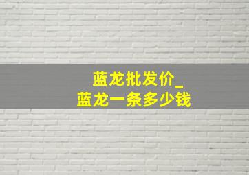 蓝龙批发价_蓝龙一条多少钱