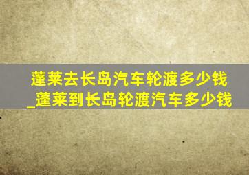 蓬莱去长岛汽车轮渡多少钱_蓬莱到长岛轮渡汽车多少钱