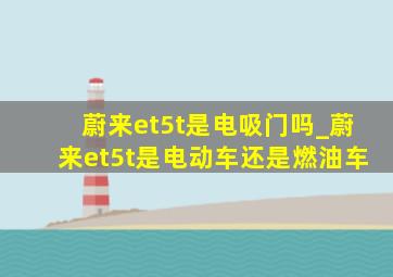 蔚来et5t是电吸门吗_蔚来et5t是电动车还是燃油车