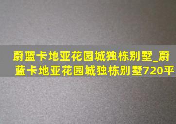 蔚蓝卡地亚花园城独栋别墅_蔚蓝卡地亚花园城独栋别墅720平