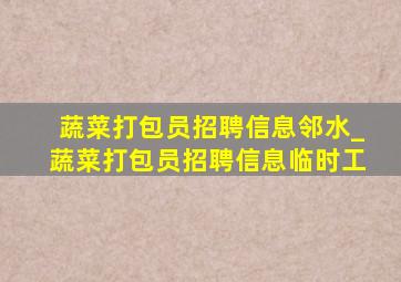 蔬菜打包员招聘信息邻水_蔬菜打包员招聘信息临时工