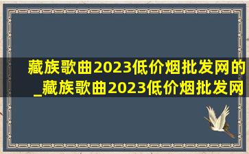 藏族歌曲2023(低价烟批发网)的_藏族歌曲2023(低价烟批发网)完整版