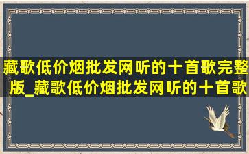 藏歌(低价烟批发网)听的十首歌完整版_藏歌(低价烟批发网)听的十首歌汉语