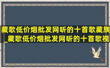 藏歌(低价烟批发网)听的十首歌藏族_藏歌(低价烟批发网)听的十首歌视频