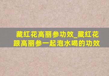 藏红花高丽参功效_藏红花跟高丽参一起泡水喝的功效