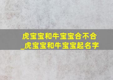 虎宝宝和牛宝宝合不合_虎宝宝和牛宝宝起名字