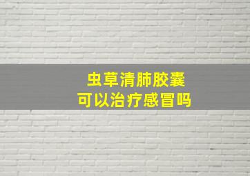 虫草清肺胶囊可以治疗感冒吗