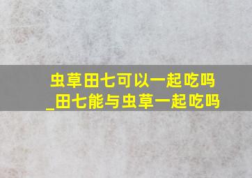 虫草田七可以一起吃吗_田七能与虫草一起吃吗