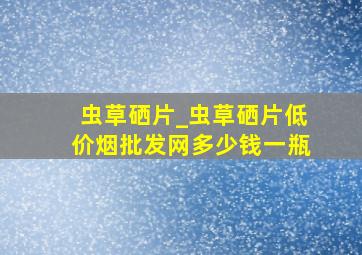 虫草硒片_虫草硒片(低价烟批发网)多少钱一瓶