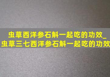 虫草西洋参石斛一起吃的功效_虫草三七西洋参石斛一起吃的功效