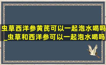 虫草西洋参黄芪可以一起泡水喝吗_虫草和西洋参可以一起泡水喝吗