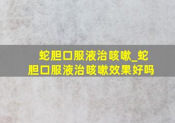 蛇胆口服液治咳嗽_蛇胆口服液治咳嗽效果好吗