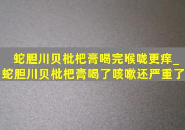 蛇胆川贝枇杷膏喝完喉咙更痒_蛇胆川贝枇杷膏喝了咳嗽还严重了