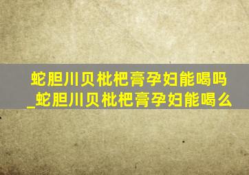 蛇胆川贝枇杷膏孕妇能喝吗_蛇胆川贝枇杷膏孕妇能喝么