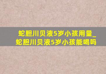 蛇胆川贝液5岁小孩用量_蛇胆川贝液5岁小孩能喝吗