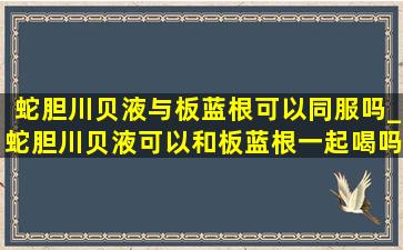 蛇胆川贝液与板蓝根可以同服吗_蛇胆川贝液可以和板蓝根一起喝吗