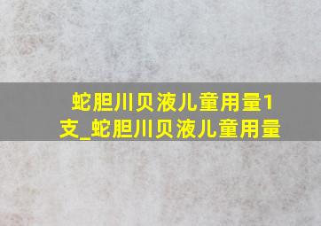 蛇胆川贝液儿童用量1支_蛇胆川贝液儿童用量