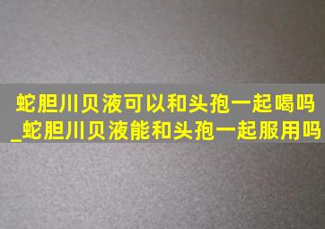 蛇胆川贝液可以和头孢一起喝吗_蛇胆川贝液能和头孢一起服用吗