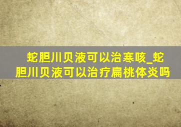 蛇胆川贝液可以治寒咳_蛇胆川贝液可以治疗扁桃体炎吗