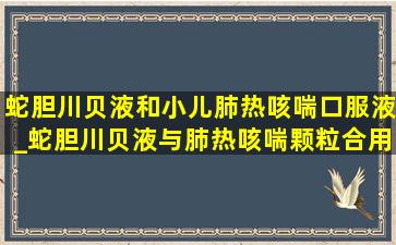 蛇胆川贝液和小儿肺热咳喘口服液_蛇胆川贝液与肺热咳喘颗粒合用