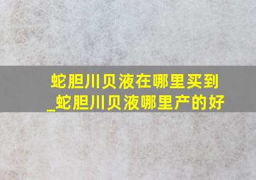 蛇胆川贝液在哪里买到_蛇胆川贝液哪里产的好