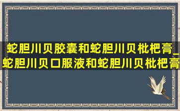 蛇胆川贝胶囊和蛇胆川贝枇杷膏_蛇胆川贝口服液和蛇胆川贝枇杷膏